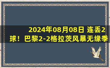 2024年08月08日 连丢2球！巴黎2-2格拉茨风暴无缘季前赛开门红 贝拉尔多送礼+伤退